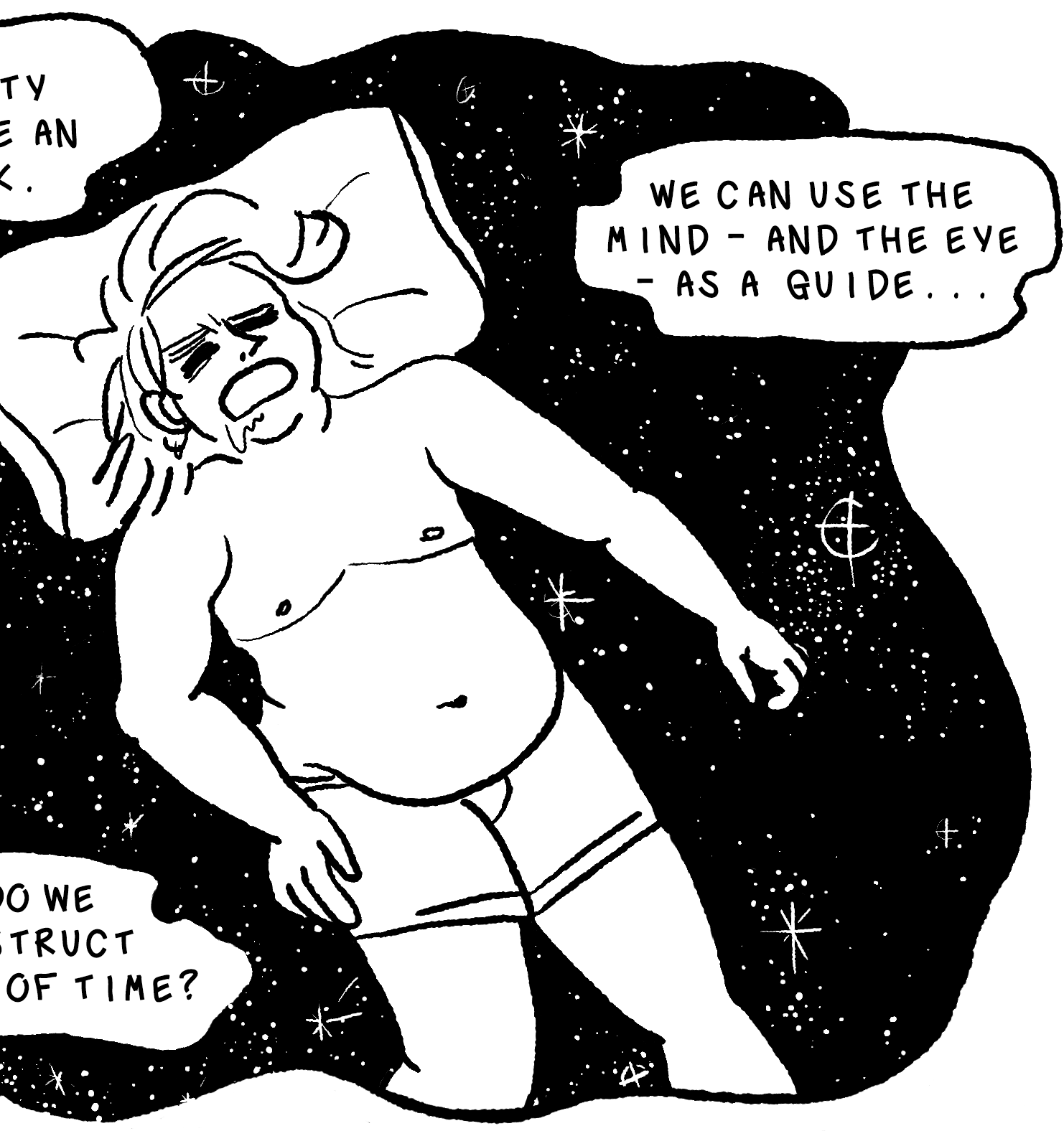 In the final pseudo-panel, we see Elk asleep just in his boxers with his belly hanging out and top surgery scars on full display, drooling unceremoniously. While his head is rested on a pillow, instead of lying on a bed he is suspended in a black and white rendition of the night sky, with myriad glimmering stars behind him, contained in a wavy panel, again surrounded by woogly speech bubbles hanging in space around him. The first reads, Drawing the unity itself seems like an impossible task. The next down reads, Humans never see continuity; we blink, we sleep, we faint. Then, counter-clockwise, How do we reconstruct 'chunks' of time? The final speech bubble reads, We can use the mind - and the eye - as guide.